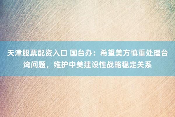 天津股票配资入口 国台办：希望美方慎重处理台湾问题，维护中美建设性战略稳定关系