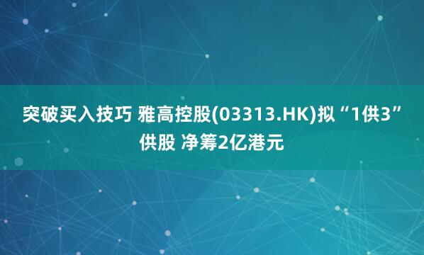 突破买入技巧 雅高控股(03313.HK)拟“1供3”供股 净筹2亿港元