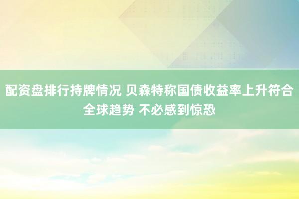 配资盘排行持牌情况 贝森特称国债收益率上升符合全球趋势 不必感到惊恐