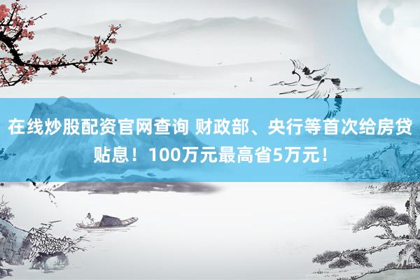在线炒股配资官网查询 财政部、央行等首次给房贷贴息！100万元最高省5万元！