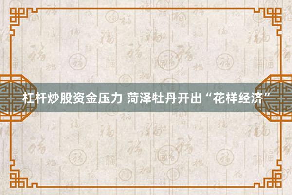 杠杆炒股资金压力 菏泽牡丹开出“花样经济”