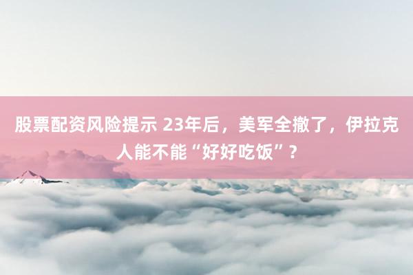 股票配资风险提示 23年后，美军全撤了，伊拉克人能不能“好好吃饭”？