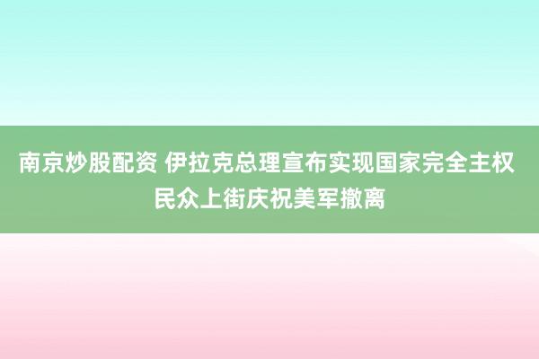 南京炒股配资 伊拉克总理宣布实现国家完全主权 民众上街庆祝美军撤离