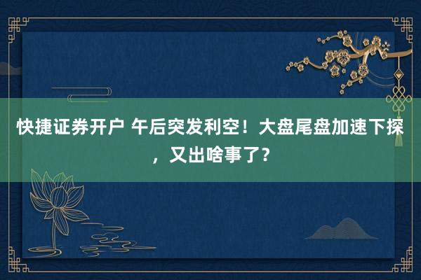 快捷证券开户 午后突发利空！大盘尾盘加速下探，又出啥事了？