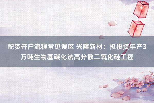 配资开户流程常见误区 兴隆新材：拟投资年产3万吨生物基碳化法高分散二氧化硅工程