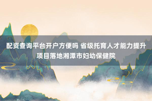 配资查询平台开户方便吗 省级托育人才能力提升项目落地湘潭市妇幼保健院