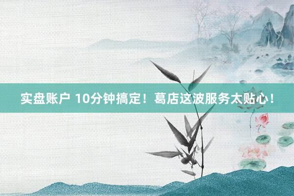 实盘账户 10分钟搞定！葛店这波服务太贴心！