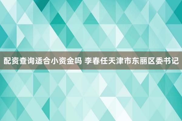 配资查询适合小资金吗 李春任天津市东丽区委书记
