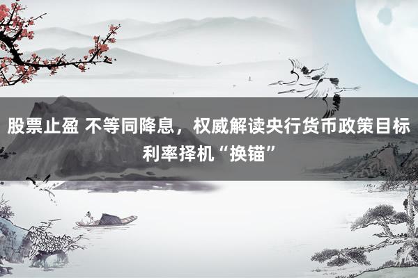 股票止盈 不等同降息，权威解读央行货币政策目标利率择机“换锚”