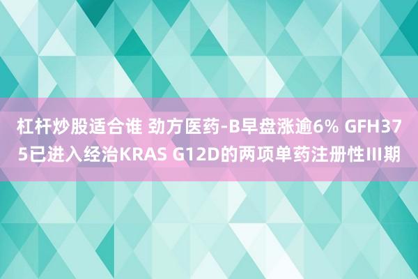 杠杆炒股适合谁 劲方医药-B早盘涨逾6% GFH375已进入经治KRAS G12D的两项单药注册性Ⅲ期