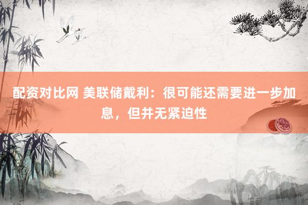 配资对比网 美联储戴利：很可能还需要进一步加息，但并无紧迫性