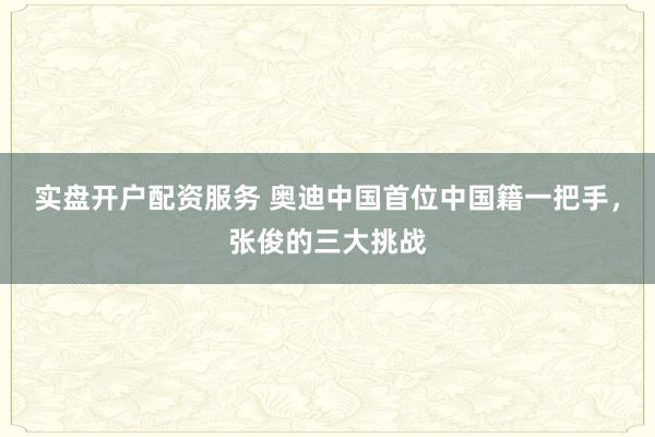实盘开户配资服务 奥迪中国首位中国籍一把手，张俊的三大挑战