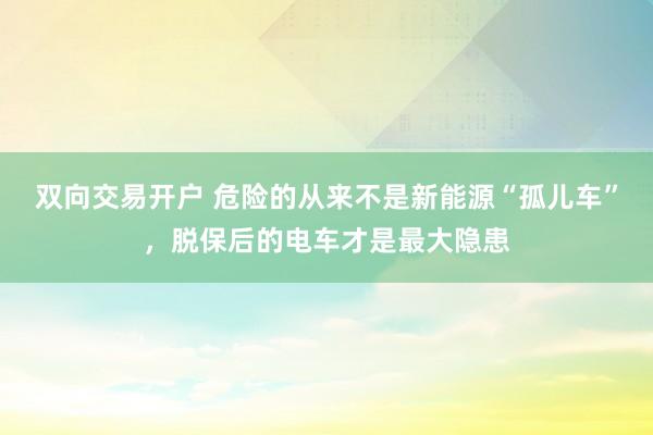 双向交易开户 危险的从来不是新能源“孤儿车”，脱保后的电车才是最大隐患