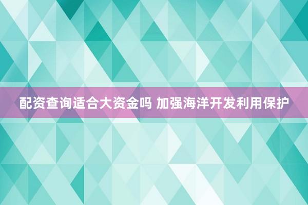 配资查询适合大资金吗 加强海洋开发利用保护