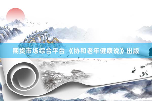 期货市场综合平台 《协和老年健康说》出版