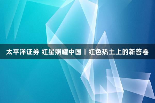 太平洋证券 红星照耀中国丨红色热土上的新答卷