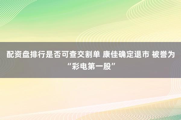 配资盘排行是否可查交割单 康佳确定退市 被誉为“彩电第一股”