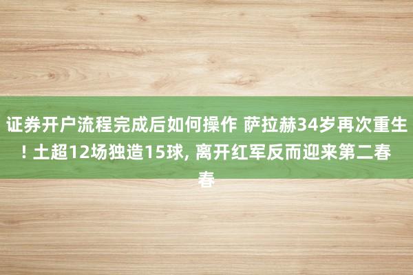 证券开户流程完成后如何操作 萨拉赫34岁再次重生! 土超12场独造15球, 离开红军反而迎来第二春