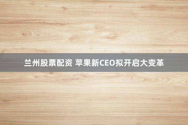 兰州股票配资 苹果新CEO拟开启大变革