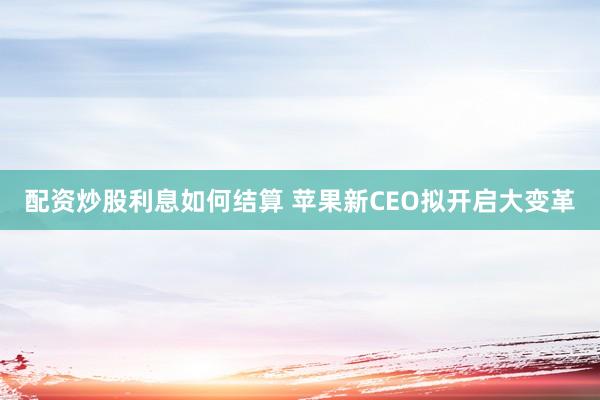 配资炒股利息如何结算 苹果新CEO拟开启大变革