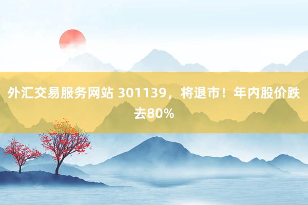 外汇交易服务网站 301139，将退市！年内股价跌去80%