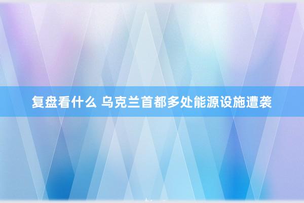 复盘看什么 乌克兰首都多处能源设施遭袭